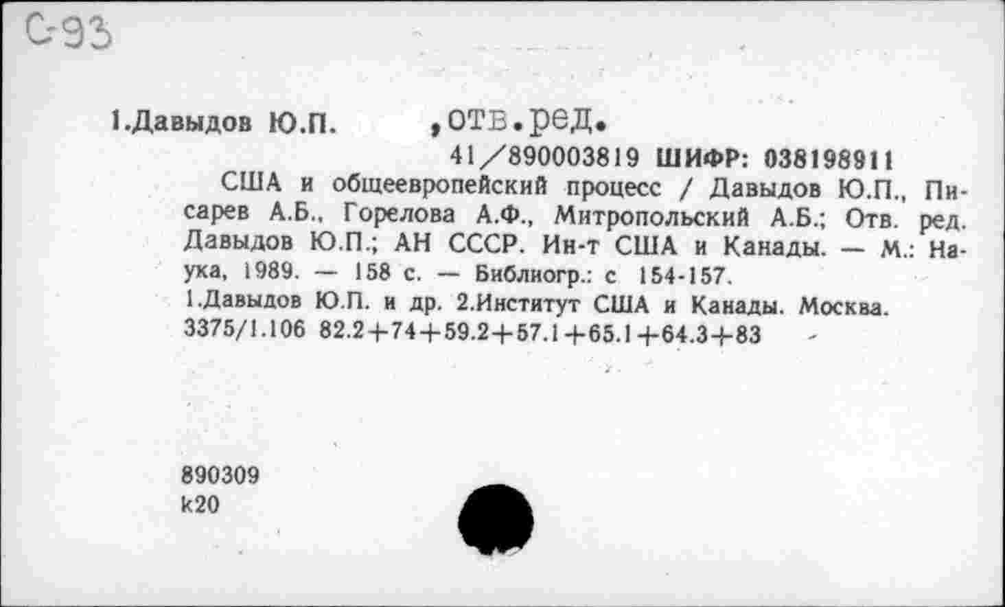 ﻿С-93
I.Давыдов Ю.П. »ОТВ.реД.
41/890003819 ШИФР: 038198911
США и общеевропейский процесс / Давыдов Ю.П., Писарев А.Б., Горелова А.Ф., Митропольский А.Б.; Отв. ред. Давыдов Ю.П.; АН СССР. Ин-т США и Канады. — М.: Наука, 1989. — 158 с. — Библиогр.: с 154-157.
1.Давыдов Ю.П. и др. 2.Институт США и Канады. Москва. 3375/1.106 82.2+74 + 59.2+57.1 4-65.1 4-64.3+83
890309 к20